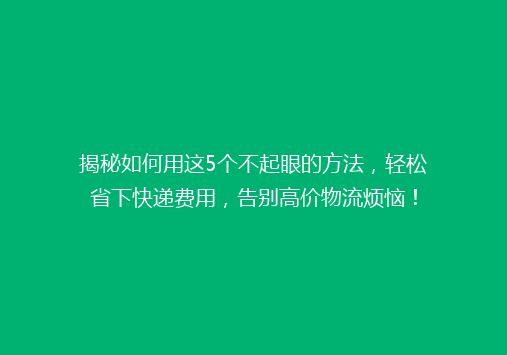 揭秘如何用这5个不起眼的方法，轻松省下快递费用，告别高价物流烦恼！