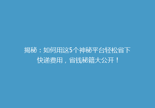 揭秘：如何用这5个神秘平台轻松省下快递费用，省钱秘籍大公开！