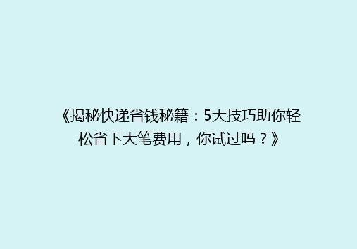 《揭秘快递省钱秘籍：5大技巧助你轻松省下大笔费用，你试过吗？》
