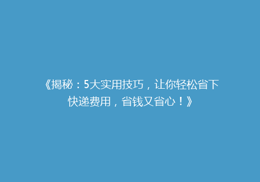 《揭秘：5大实用技巧，让你轻松省下快递费用，省钱又省心！》