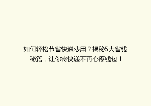如何轻松节省快递费用？揭秘5大省钱秘籍，让你寄快递不再心疼钱包！