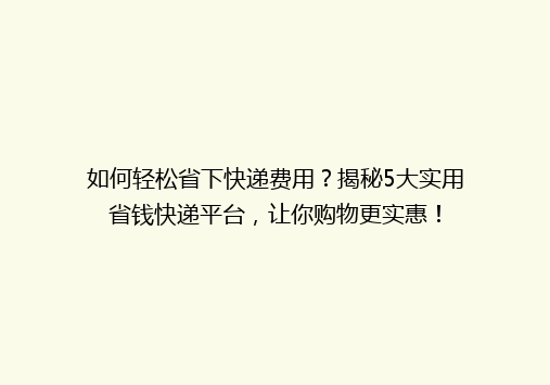 如何轻松省下快递费用？揭秘5大实用省钱快递平台，让你购物更实惠！