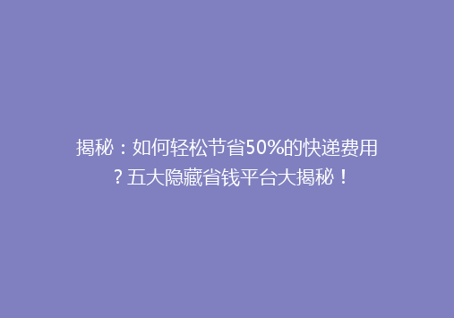 揭秘：如何轻松节省50%的快递费用？五大隐藏省钱平台大揭秘！