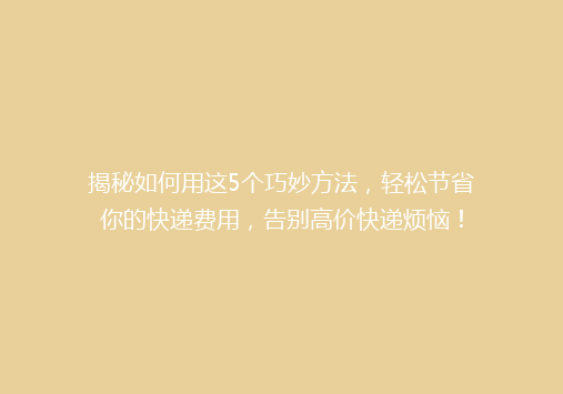 揭秘如何用这5个巧妙方法，轻松节省你的快递费用，告别高价快递烦恼！