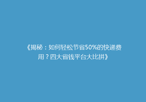《揭秘：如何轻松节省50%的快递费用？四大省钱平台大比拼》
