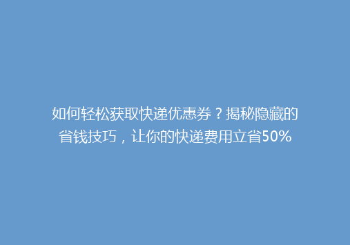 如何轻松获取快递优惠券？揭秘隐藏的省钱技巧，让你的快递费用立省50%！