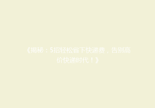 《揭秘：5招轻松省下快递费，告别高价快递时代！》