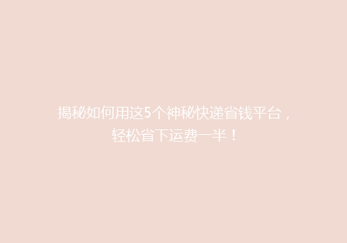 揭秘如何用这5个神秘快递省钱平台，轻松省下运费一半！