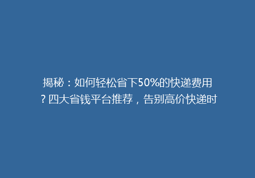 揭秘：如何轻松省下50%的快递费用？四大省钱平台推荐，告别高价快递时代！