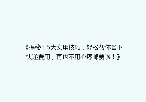 《揭秘：5大实用技巧，轻松帮你省下快递费用，再也不用心疼邮费啦！》