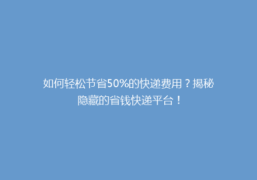 如何轻松节省50%的快递费用？揭秘隐藏的省钱快递平台！