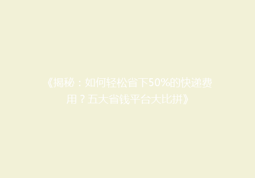 《揭秘：如何轻松省下50%的快递费用？五大省钱平台大比拼》