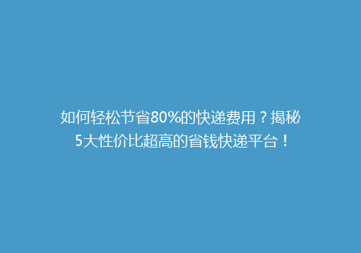 如何轻松节省80%的快递费用？揭秘5大性价比超高的省钱快递平台！