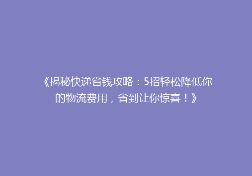 《揭秘快递省钱攻略：5招轻松降低你的物流费用，省到让你惊喜！》