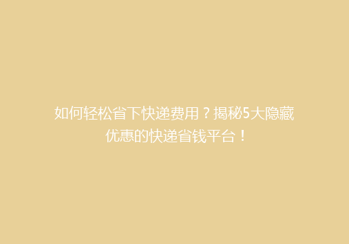如何轻松省下快递费用？揭秘5大隐藏优惠的快递省钱平台！