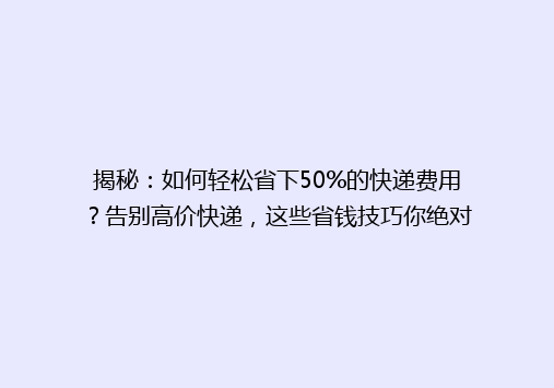 揭秘：如何轻松省下50%的快递费用？告别高价快递，这些省钱技巧你绝对不能错过！