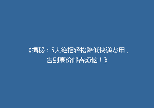 《揭秘：5大绝招轻松降低快递费用，告别高价邮寄烦恼！》