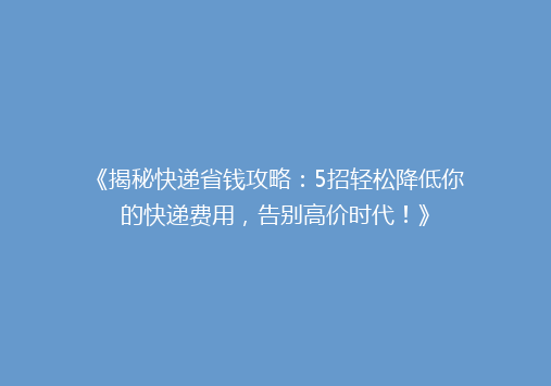 《揭秘快递省钱攻略：5招轻松降低你的快递费用，告别高价时代！》
