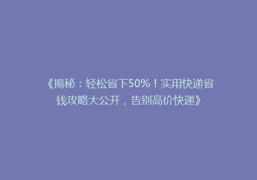 《揭秘：轻松省下50%！实用快递省钱攻略大公开，告别高价快递》