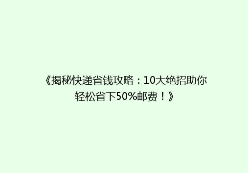 《揭秘快递省钱攻略：10大绝招助你轻松省下50%邮费！》