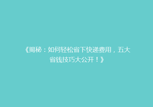 《揭秘：如何轻松省下快递费用，五大省钱技巧大公开！》