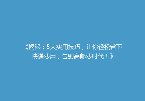 《揭秘：5大实用技巧，让你轻松省下快递费用，告别高邮费时代！》