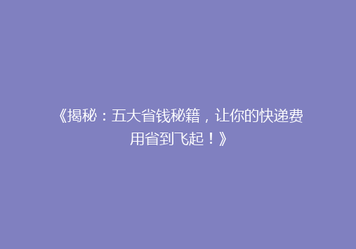 《揭秘：五大省钱秘籍，让你的快递费用省到飞起！》