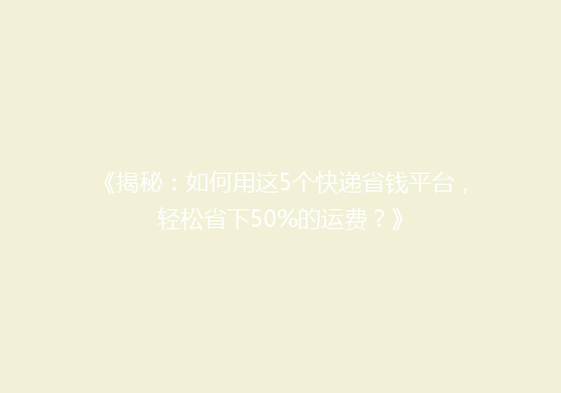 《揭秘：如何用这5个快递省钱平台，轻松省下50%的运费？》