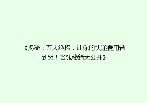 《揭秘：五大绝招，让你的快递费用省到哭！省钱秘籍大公开》