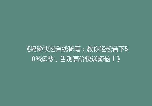 《揭秘快递省钱秘籍：教你轻松省下50%运费，告别高价快递烦恼！》
