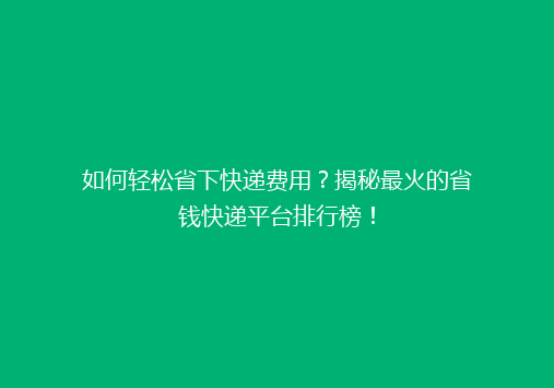如何轻松省下快递费用？揭秘最火的省钱快递平台排行榜！
