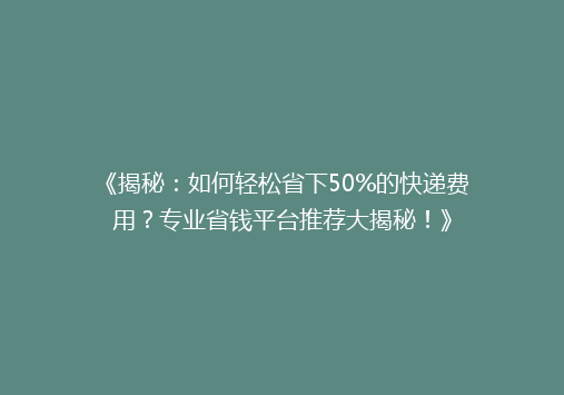 《揭秘：如何轻松省下50%的快递费用？专业省钱平台推荐大揭秘！》