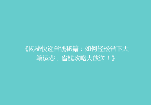 《揭秘快递省钱秘籍：如何轻松省下大笔运费，省钱攻略大放送！》