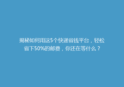 揭秘如何用这5个快递省钱平台，轻松省下50%的邮费，你还在等什么？