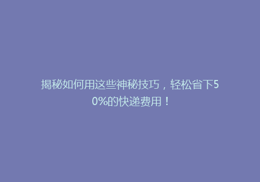 揭秘如何用这些神秘技巧，轻松省下50%的快递费用！