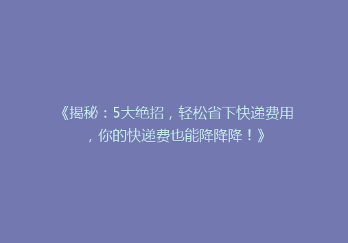 《揭秘：5大绝招，轻松省下快递费用，你的快递费也能降降降！》