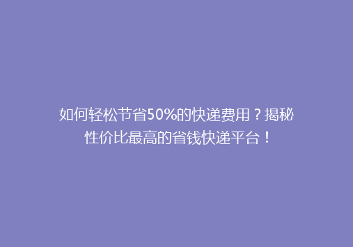 如何轻松节省50%的快递费用？揭秘性价比最高的省钱快递平台！