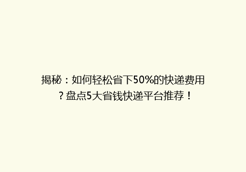 揭秘：如何轻松省下50%的快递费用？盘点5大省钱快递平台推荐！