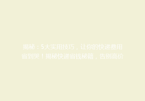 揭秘：5大实用技巧，让你的快递费用省到哭！揭秘快递省钱秘籍，告别高价，轻松节省开支！