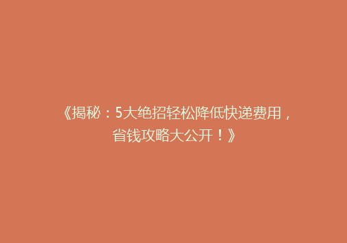 《揭秘：5大绝招轻松降低快递费用，省钱攻略大公开！》
