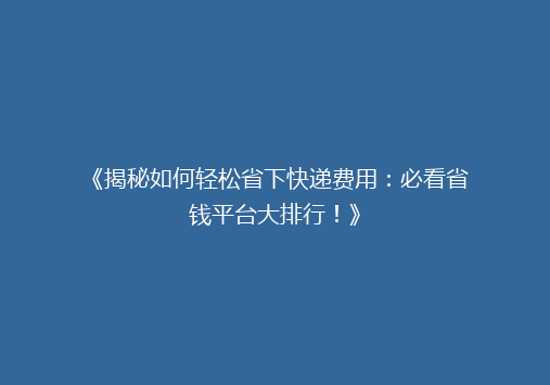 《揭秘如何轻松省下快递费用：必看省钱平台大排行！》