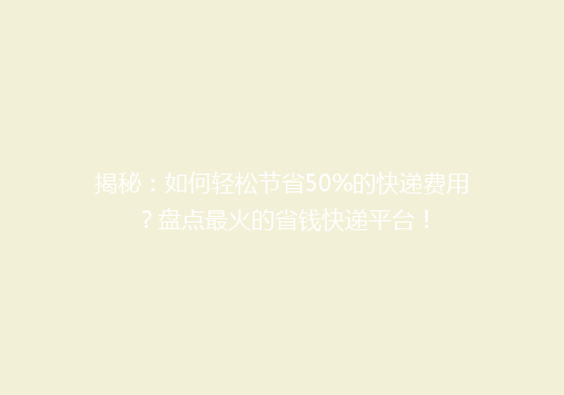 揭秘：如何轻松节省50%的快递费用？盘点最火的省钱快递平台！