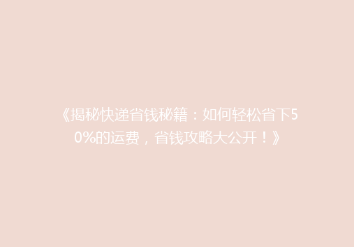 《揭秘快递省钱秘籍：如何轻松省下50%的运费，省钱攻略大公开！》