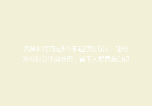 揭秘如何用这5个不起眼的方法，轻松降低你的快递费用，省下大把真金白银！