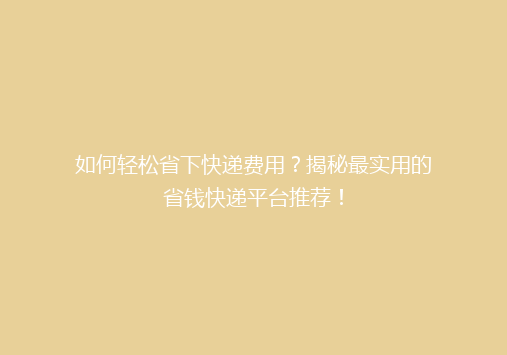 如何轻松省下快递费用？揭秘最实用的省钱快递平台推荐！