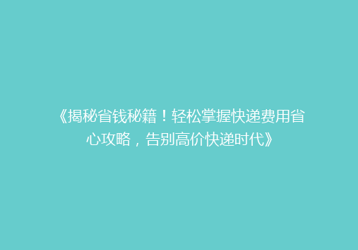 《揭秘省钱秘籍！轻松掌握快递费用省心攻略，告别高价快递时代》