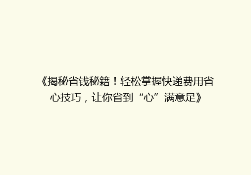 《揭秘省钱秘籍！轻松掌握快递费用省心技巧，让你省到“心”满意足》