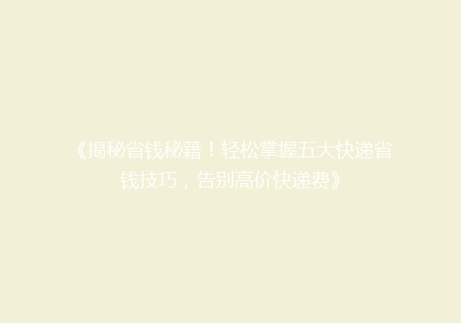 《揭秘省钱秘籍！轻松掌握五大快递省钱技巧，告别高价快递费》