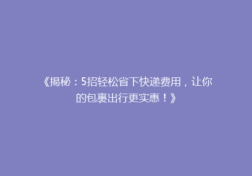 《揭秘：5招轻松省下快递费用，让你的包裹出行更实惠！》