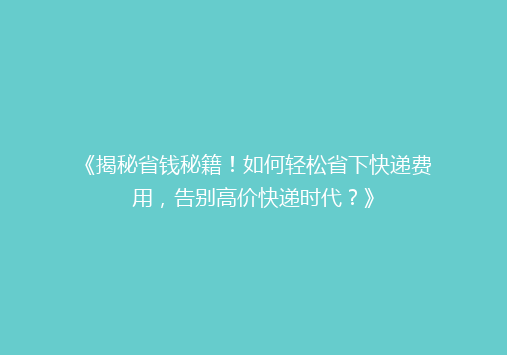 《揭秘省钱秘籍！如何轻松省下快递费用，告别高价快递时代？》